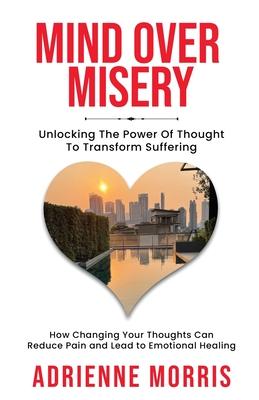 Mind Over Misery Unlocking The Power Of Thought To Transform Suffering