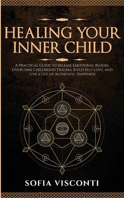 Healing Your Inner Child: Release Emotional Blocks, Overcome Trauma, Build Self-Love, And Live A Life Of Authentic Happiness