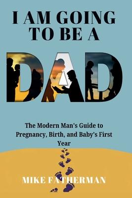 I Am Going to be a Dad: The Modern Man's Guide to Pregnancy, Birth, and Baby's First Year