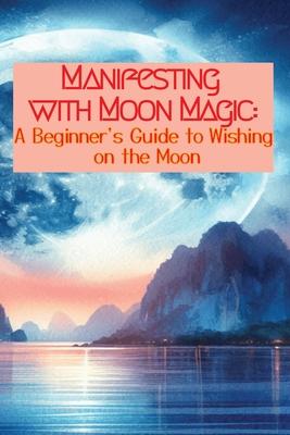 Manifesting with Moon Magic: A Beginners Guide to Wishing on the Moon