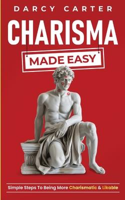 Charisma Made Easy: Simple Steps To Being More Charismatic & Likable