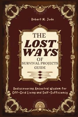 The Lost Ways of Survival Projects Guide: Rediscovering Ancestral Wisdom for Off-Grid Living and Self-Sufficiency