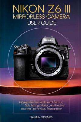 NIKON Z6 III Mirrorless Camera User Guide: A Comprehensive Handbook of Buttons, Dials, Settings, Modes, and Practical Shooting Tips for Every Photogra