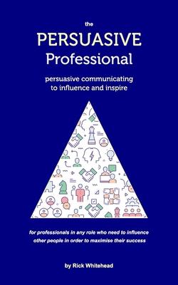 The Persuasive Professional: Persuasive communicating to influence and inspire