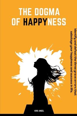 The Dogma Of Happyness: Identify and defeat the three grave errors that sabotage your happiness.