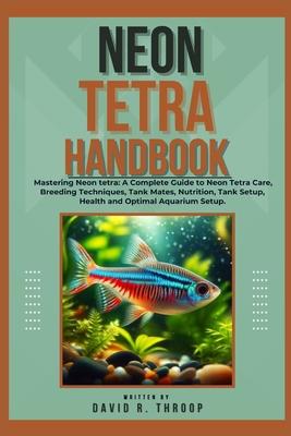 Neon Tetra Handbook: Mastering Neon tetra: A Complete Guide to Neon Tetra Care, Breeding Techniques, Tank Mates, Nutrition, Tank Setup, Hea