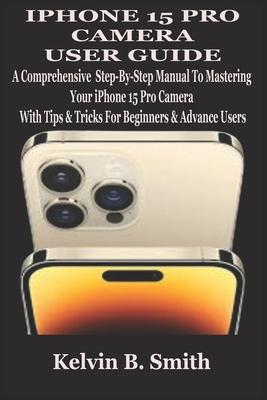 iPhone 15 Pro Camera User Guide: A Comprehensive Step-By-Step Manual To Mastering Your iPhone 15 Pro Camera With Tips & Tricks For Beginners & Advance