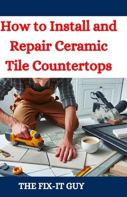 How to Install and Repair Ceramic Tile Countertops: Master Kitchen and Bathroom Tile Installation, Repair Cracked Tiles, Choose the Right Materials, a