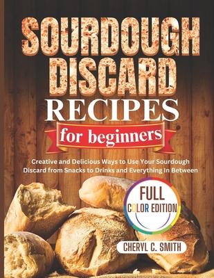 SOURDOUGH DISCARD Recipes for Beginners: Creative and Delicious Ways to Use Your Sourdough Discard from Snacks to Drinks and Everything In Between