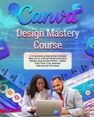 Canva Design Mastery Course: A Comprehensive Step-by-Step Complete Resource for Crafting Professional-Quality Designs Using Canva's Platform - Mast