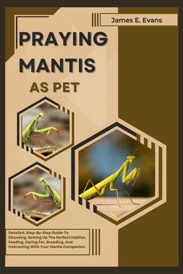 Praying Mantis as Pet: Detailed, Step-By-Step Guide To Choosing, Setting Up The Perfect Habitat, Feeding, Caring For, Breeding, And Interacti