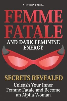 Femme Fatale and Dark Feminine Energy - Secrets Revealed: Unleash Your Inner Femme Fatale and Become an Alpha Woman Manifesting & Positive Affirmation