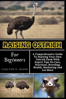 Raising Ostrich For Beginners: A Comprehensive Guide To Starting Your Own Ostrich Farm With Expert Tips On Care, Nutrition, Breeding, Health, Marketi