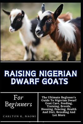 Raising Nigerian Dwarf Goats For Beginners: The Ultimate Beginner's Guide To Nigerian Dwarf Goat Care, Feeding, Training, Breeds, Housing, Fencing, He