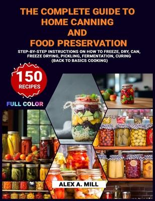 The Complete Guide to Home Canning and Food Preservation: Step-by-Step Instructions on How to Freeze, Dry, Can, Freeze Drying, Pickling, Fermentation,