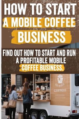 How to Start a Mobile Coffee Business: Comprehensive Guide to Planning, Launching, and Growing Your Coffee Truck Success Stories, Legal Requirements,