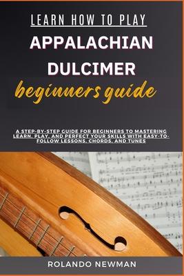 Learn How to Play Appalachian Dulcimer Beginners Guide: A Step-By-Step Guide For Beginners To Mastering Learn, Play, And Perfect Your Skills With Easy