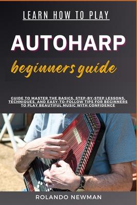 Learn How to Play Autoharp Beginners Guide: Guide To Master The Basics, Step-By-Step Lessons, Techniques, And Easy-To-Follow Tips For Beginners To Pla