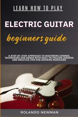 Learn How to Play Electric Guitar Beginners Guide: A Step-By-Step Approach To Mastering Chords, Techniques And Songs With Easy-To-Follow Lessons And P