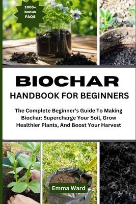 Biochar Handbook for Beginners: The Complete Beginner's Guide To Making Biochar: Supercharge Your Soil, Grow Healthier Plants, And Boost Your Harvest