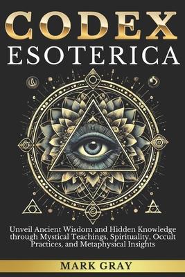 Codex Esoterica: Unveil Ancient Wisdom and Hidden Knowledge through Mystical Teachings, Spirituality, Occult Practices, and Metaphysica