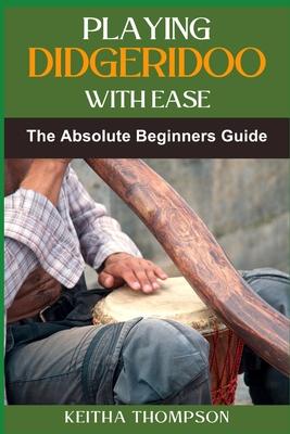 Playing Didgeridoo with Ease: A Step-By-Step Guide For Beginners To Master Circular Breathing, Traditional Rhythms, And Authentic Sounds