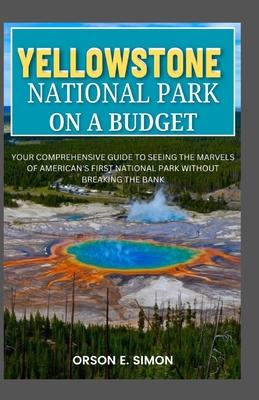 Yellowstone National Park: Your comprehensive guide to seeing the marvels of American's first National park without breaking the bank