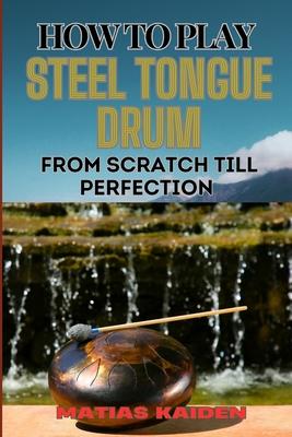 How to Play Steel Tongue Drum from Scratch Till Perfection: Comprehensive Beginner's Guide To Learning, Practicing, And Perfecting Techniques And Song