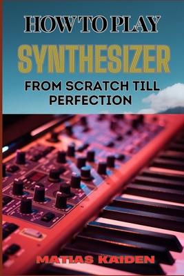 How to Play Synthesizer from Scratch Till Perfection: Comprehensive Beginner's Guide To Mastering Synchs, Sound Design, And Performance Techniques To