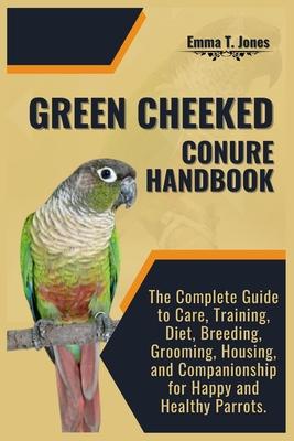 Green Cheeked Conure Handbook: The Complete Guide to Care, Training, Diet, Breeding, Grooming, Housing, and Companionship for Happy and Healthy Parro