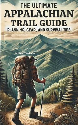 The Ultimate Appalachian Trail Guide Planning, Gear, and Survival Tips: A Step-by-Step Manual for Aspiring Hikers: Budgeting, Gear, Nutrition, and Tra