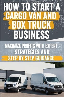 How to Start a Cargo Van and Box Truck Business: Step-by-Step Strategies to Launch and Grow Your Cargo Van and Box Truck Business