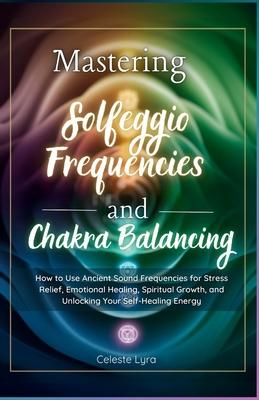 Mastering Solfeggio Frequencies and Chakra Balancing: How to Use Ancient Sound Frequencies for Stress Relief, Emotional Healing, Spiritual Growth, and