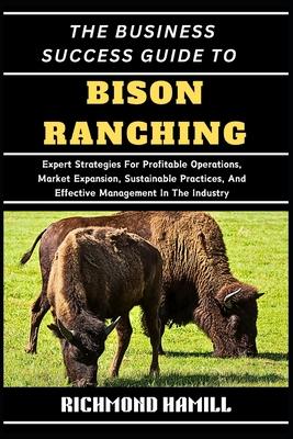 The Business Success Guide to Bison Ranching: Expert Strategies For Profitable Operations, Market Expansion, Sustainable Practices, And Effective Mana