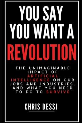 You Say You Want A Revolution: The Unimaginable Impact of Artificial Intelligence on Our Jobs and Industries, and What You Need to Do to Survive