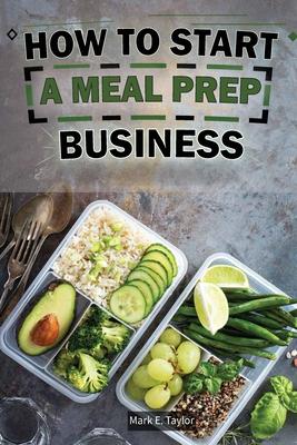 How To Start A Meal Prep Business: A Step-by-Step Guide to Building a Profitable Meal Prep Empire and Satisfying Hungry Customers