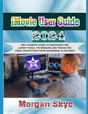 iMovie User Guide 2024: The Ultimate Guide to Mastering the Latest Tools, Techniques and Tricks for Video Production from Beginners to Experts