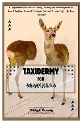 Taxidermy for Beginners: A Comprehensive DIY Guide to Skinning, Mounting and Preserving Mammals, Birds & Reptiles - Essential Techniques, Tools