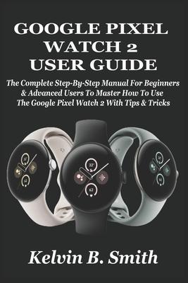 Google Pixel Watch 2 User Guide: The Complete Step-By-Step Manual For Beginners & Advanced Users To Master How To Use The Google Pixel Watch 2 With Ti