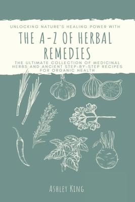 The A-Z Of Herbal Remedies: Unlocking Nature's Healing Power With the Ultimate Collection of Medicinal Herbs and Ancient Step by Step Recipes For