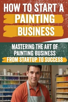 How to Start a Painting Business: Comprehensive Guide to Launching and Growing a Successful Painting Enterprise - Market Research, Licensing, Marketin