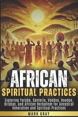 African Spiritual Practices: Exploring Yoruba, Santeria, Voodoo, Hoodoo, Orishas, and African Herbalism for Ancestral Veneration and Spiritual Prac