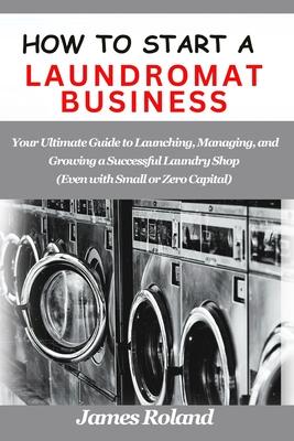 How to Start a Laundromat Business: Your Ultimate Guide to Launching, Managing, and Growing a Successful Laundry Shop (Even with Small or Zero Capital