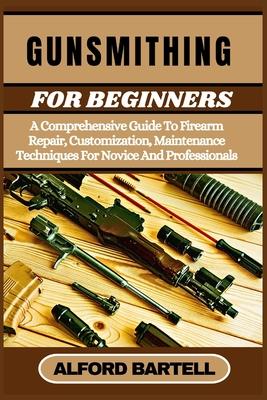 Gunsmithing for Beginners: A Comprehensive Guide To Firearm Repair, Customization, Maintenance Techniques For Novice And Professionals