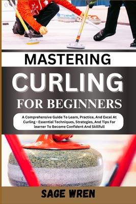 Mastering Curling for Beginner: A Comprehensive Guide To Learn, Practice, And Excel At Curling - Essential Techniques, Strategies, And Tips For learne