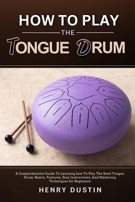 How to Play the Tongue Drum: A Comprehensive Guide To Learning how To The Play Steel Tongue Drum. Basics, Features, Easy Instructions, And Masterin