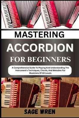 Mastering Accordion for Beginners: A Comprehensive Guide To Playing And Understanding The Instrument's Techniques, Chords, And Melodies For Musicians