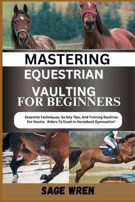 Mastering Equestrian Vaulting for Beginner: Essential Techniques, Safety Tips, And Training Routines For Novice Riders To Excel In Horseback Gymnastic