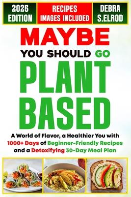 Maybe You Should Go Plant-Based: A World of Flavor, a Healthier You with 1000+ Days of Beginner-Friendly Recipes and a Detoxifying 30-Day Meal Plan