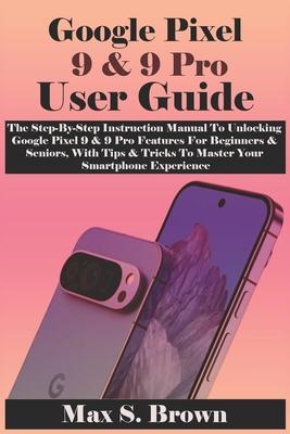 Google Pixel 9 & 9 Pro User Guide: The Step-By-Step Instruction Manual To Unlocking Google Pixel 9 & 9 Pro Features For Beginners & Seniors, With Tips